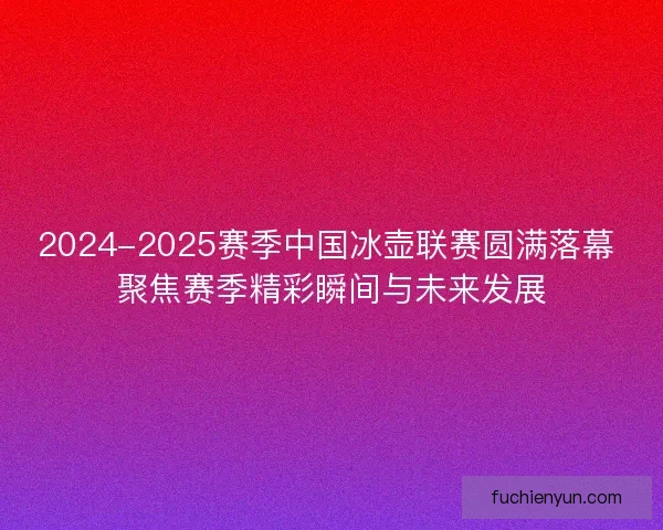2024-2025赛季中国冰壶联赛圆满落幕 聚焦赛季精彩瞬间与未来发展