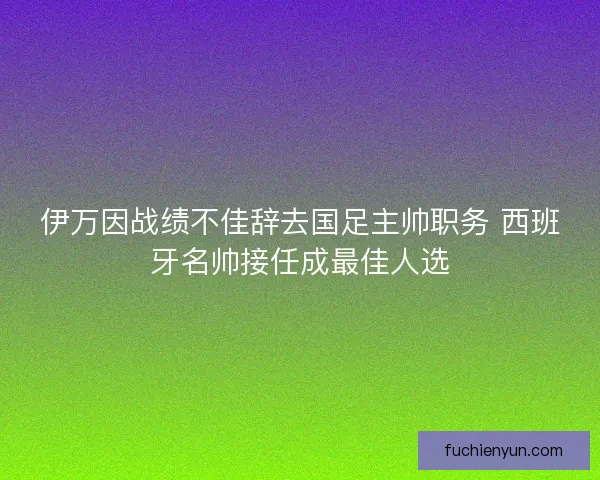 伊万因战绩不佳辞去国足主帅职务 西班牙名帅接任成最佳人选