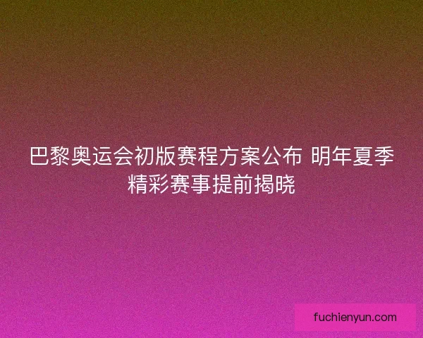 巴黎奥运会初版赛程方案公布 明年夏季精彩赛事提前揭晓