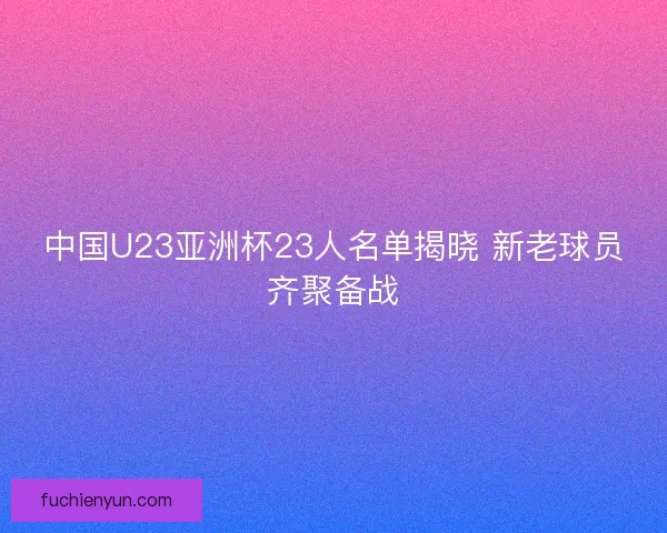 中国U23亚洲杯23人名单揭晓 新老球员齐聚备战